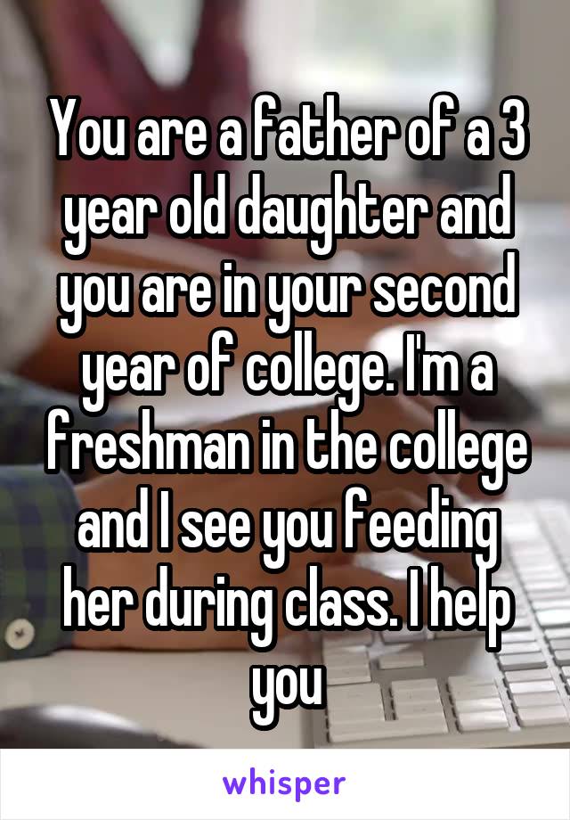 You are a father of a 3 year old daughter and you are in your second year of college. I'm a freshman in the college and I see you feeding her during class. I help you