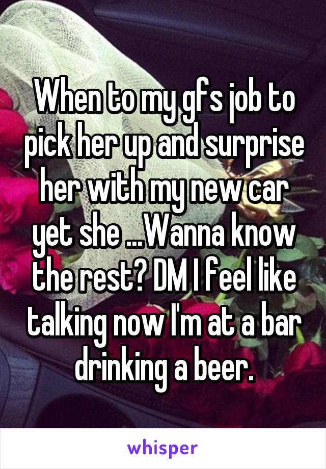 When to my gfs job to pick her up and surprise her with my new car yet she ...Wanna know the rest? DM I feel like talking now I'm at a bar drinking a beer.