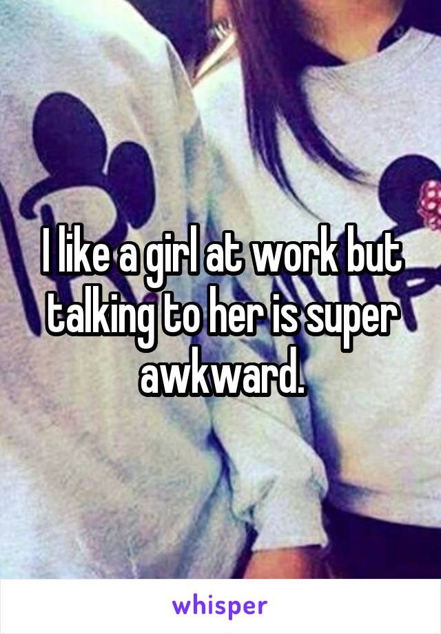 I like a girl at work but talking to her is super awkward.