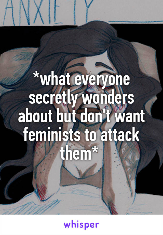 *what everyone secretly wonders about but don't want feminists to attack them* 