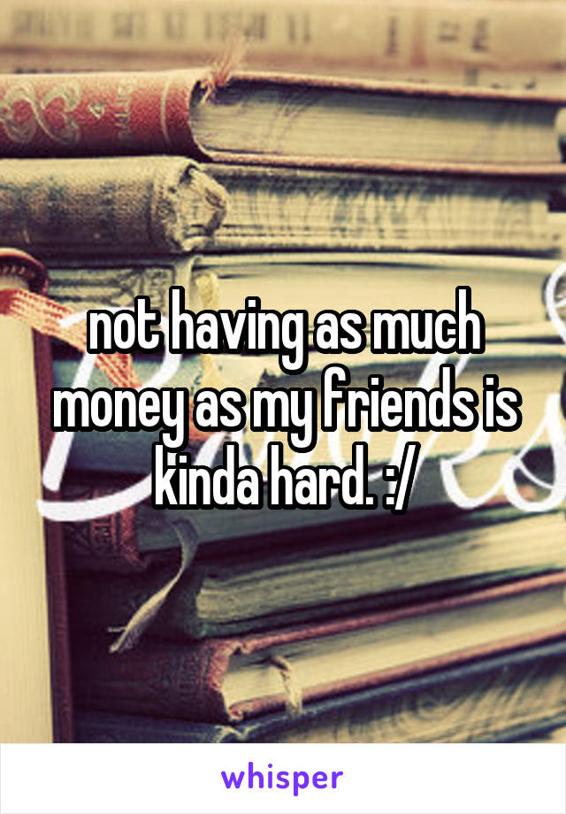 not having as much money as my friends is kinda hard. :/