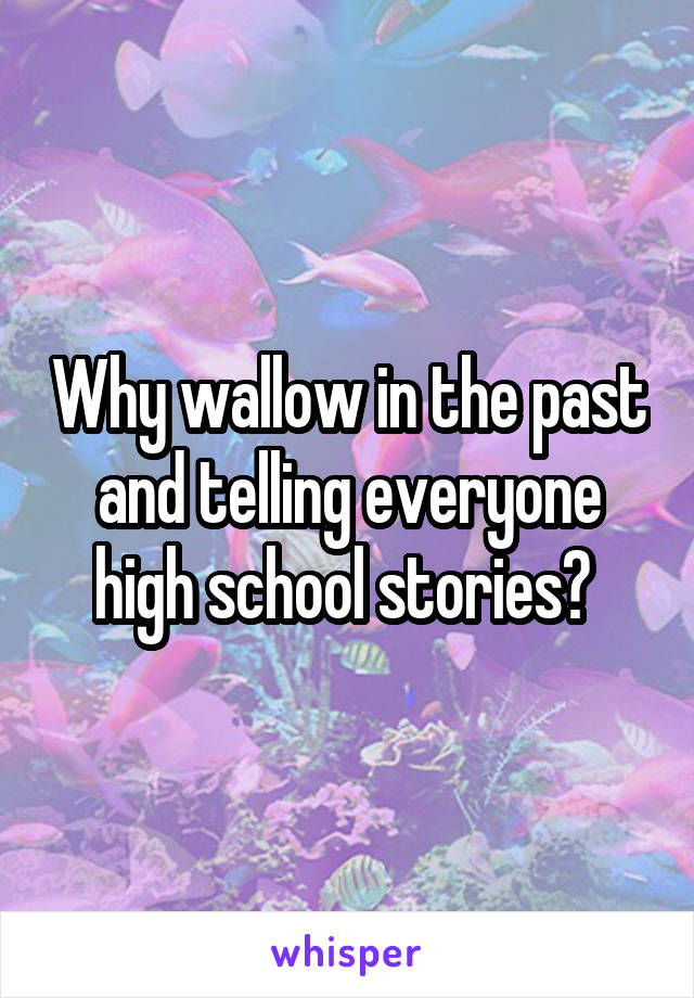 Why wallow in the past and telling everyone high school stories? 