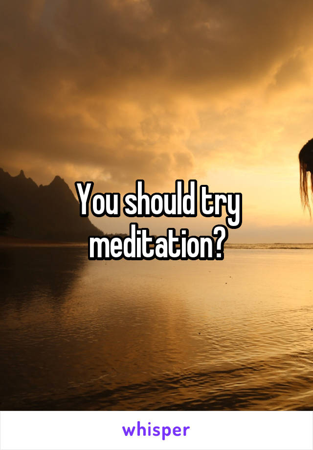 You should try meditation?