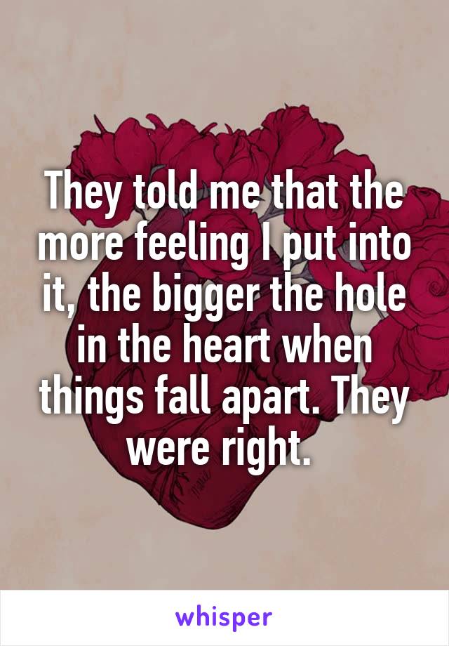 They told me that the more feeling I put into it, the bigger the hole in the heart when things fall apart. They were right. 