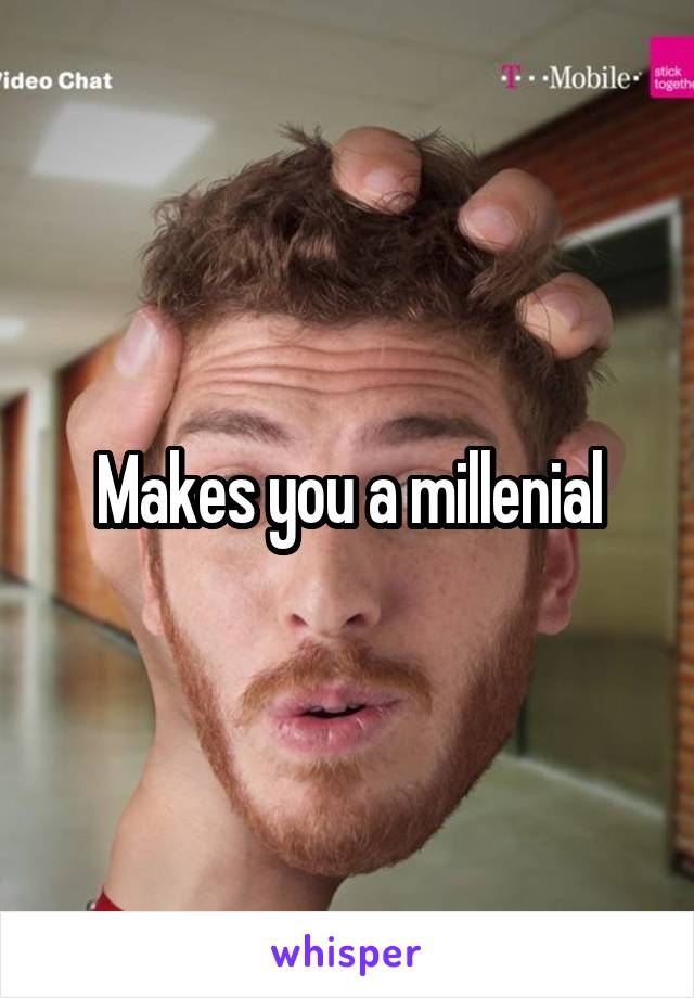 Makes you a millenial