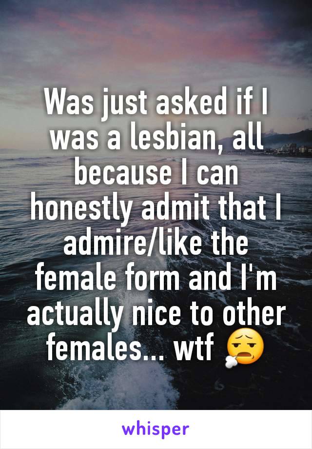 Was just asked if I was a lesbian, all because I can honestly admit that I admire/like the female form and I'm actually nice to other females... wtf 😧