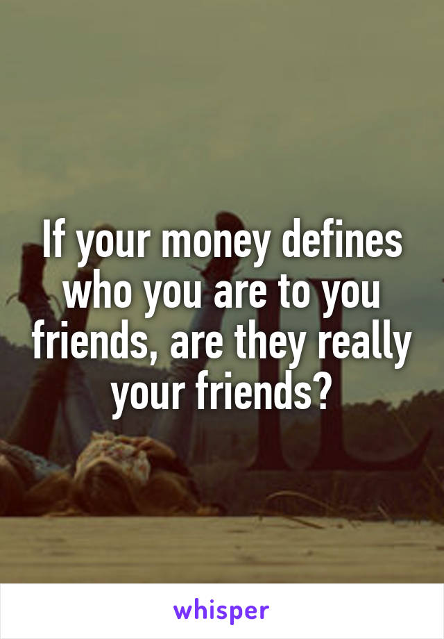 If your money defines who you are to you friends, are they really your friends?