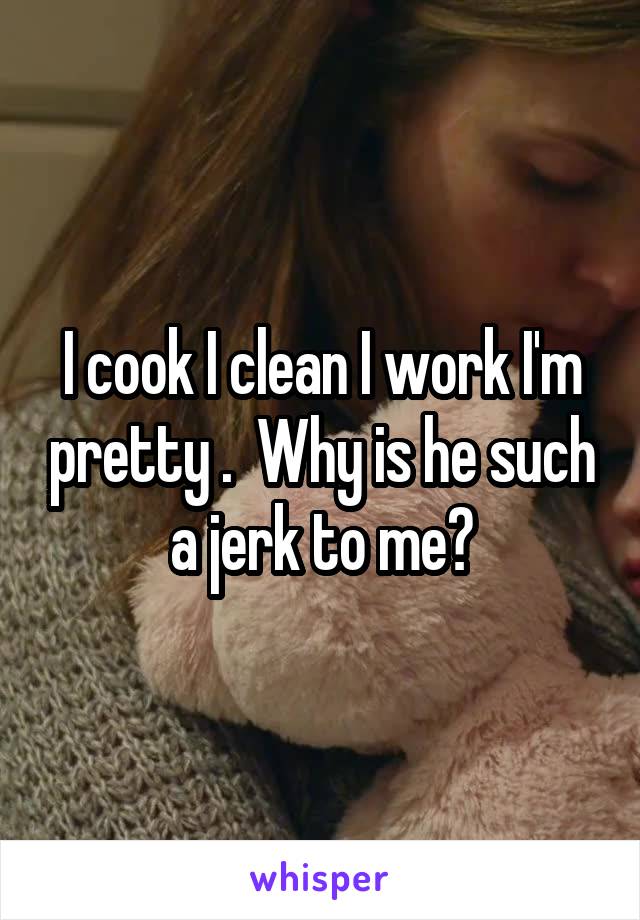 I cook I clean I work I'm pretty .  Why is he such a jerk to me?