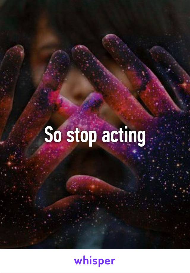 So stop acting