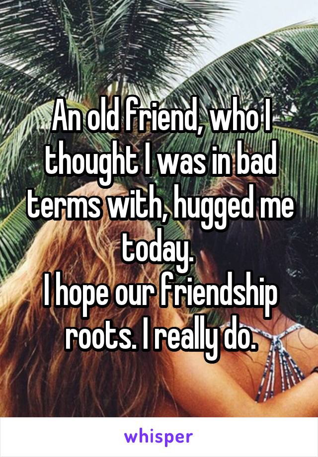 An old friend, who I thought I was in bad terms with, hugged me today. 
I hope our friendship roots. I really do.