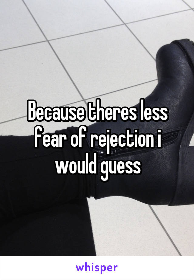 Because theres less fear of rejection i would guess