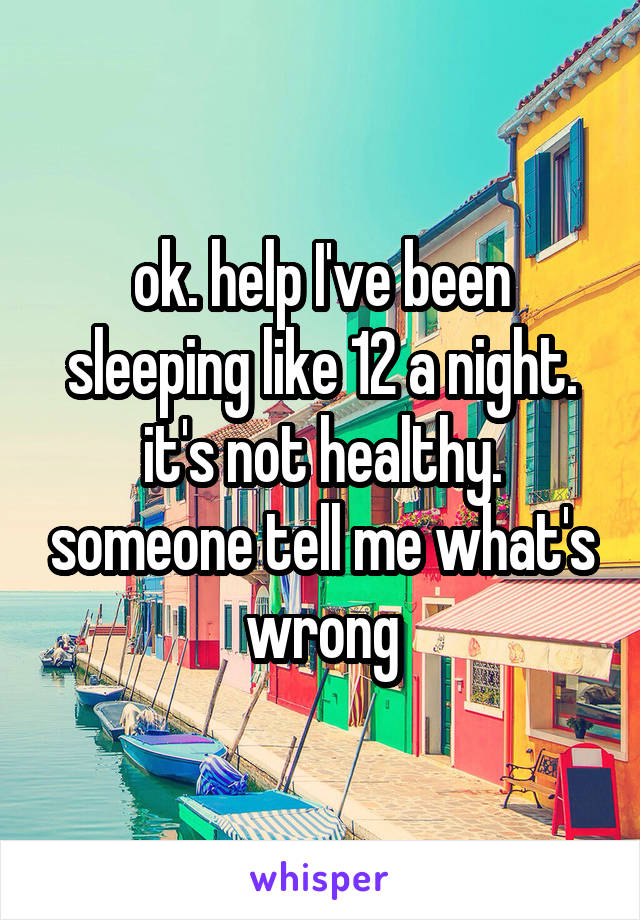 ok. help I've been sleeping like 12 a night. it's not healthy. someone tell me what's wrong