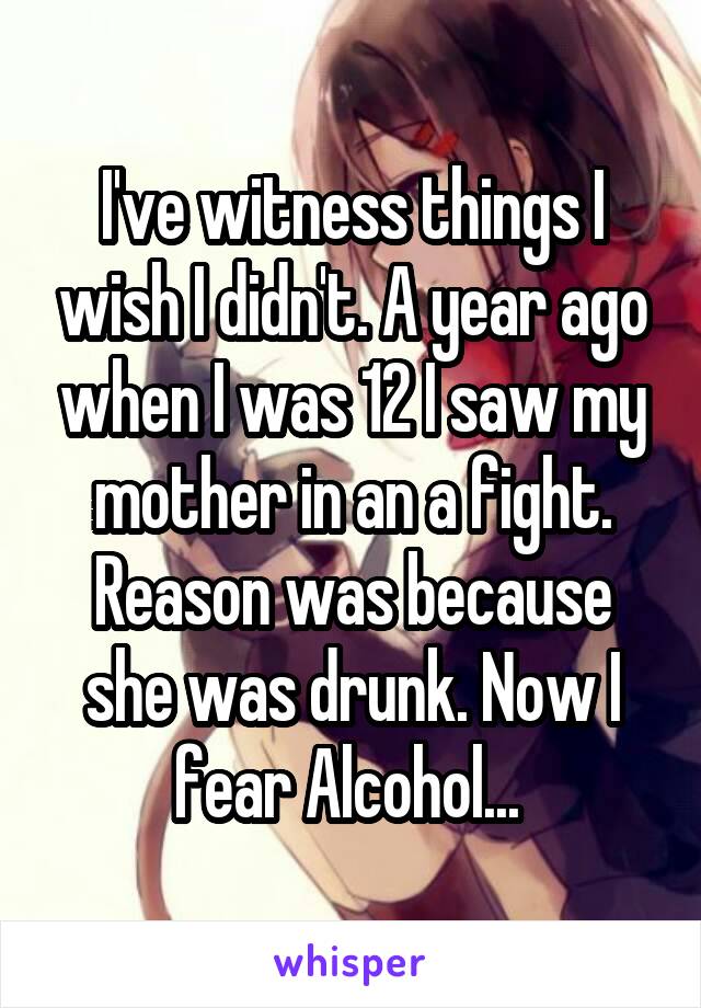 I've witness things I wish I didn't. A year ago when I was 12 I saw my mother in an a fight. Reason was because she was drunk. Now I fear Alcohol... 