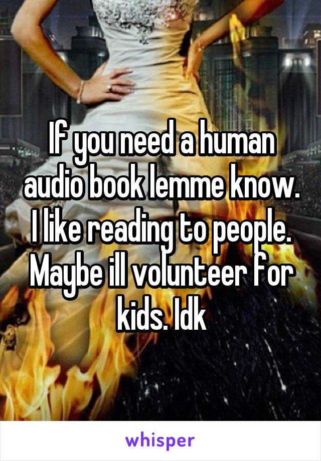 If you need a human audio book lemme know. I like reading to people. Maybe ill volunteer for kids. Idk