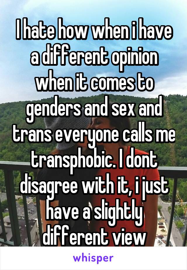 I hate how when i have a different opinion when it comes to genders and sex and trans everyone calls me transphobic. I dont disagree with it, i just have a slightly different view