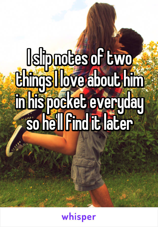 I slip notes of two things I love about him in his pocket everyday so he'll find it later

