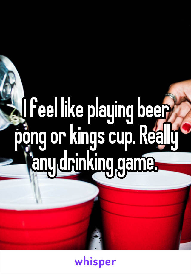 I feel like playing beer pong or kings cup. Really any drinking game. 