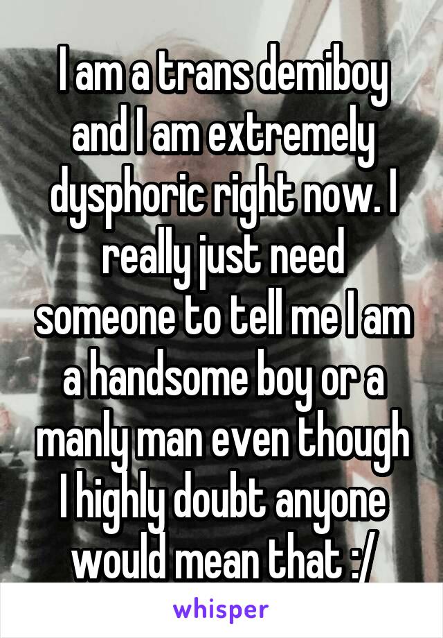 I am a trans demiboy and I am extremely dysphoric right now. I really just need someone to tell me I am a handsome boy or a manly man even though I highly doubt anyone would mean that :/