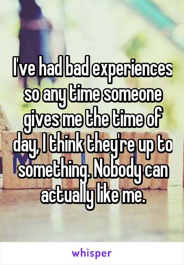 I've had bad experiences so any time someone gives me the time of day, I think they're up to something. Nobody can actually like me.