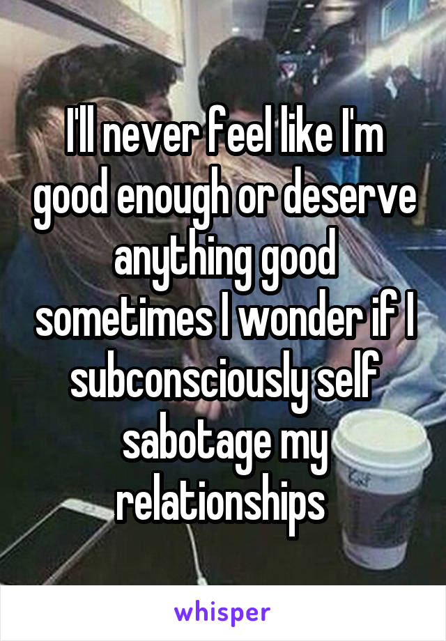 I'll never feel like I'm good enough or deserve anything good sometimes I wonder if I subconsciously self sabotage my relationships 