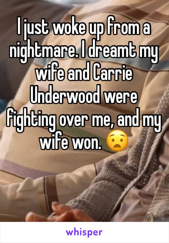 I just woke up from a nightmare. I dreamt my wife and Carrie Underwood were fighting over me, and my wife won. 😧