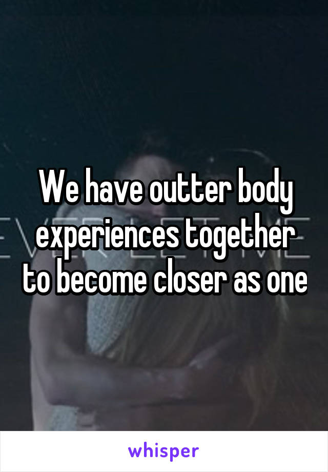 We have outter body experiences together to become closer as one