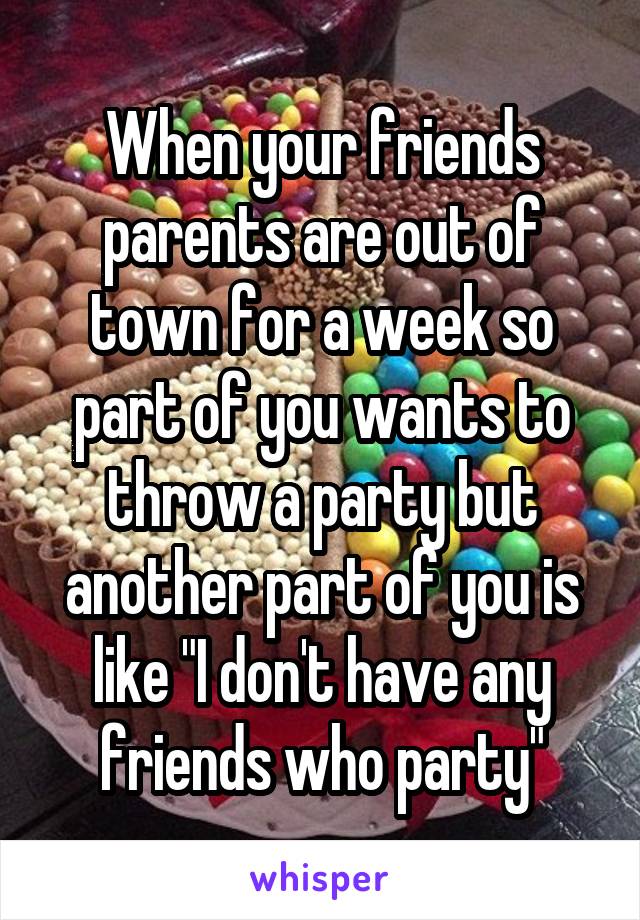 When your friends parents are out of town for a week so part of you wants to throw a party but another part of you is like "I don't have any friends who party"