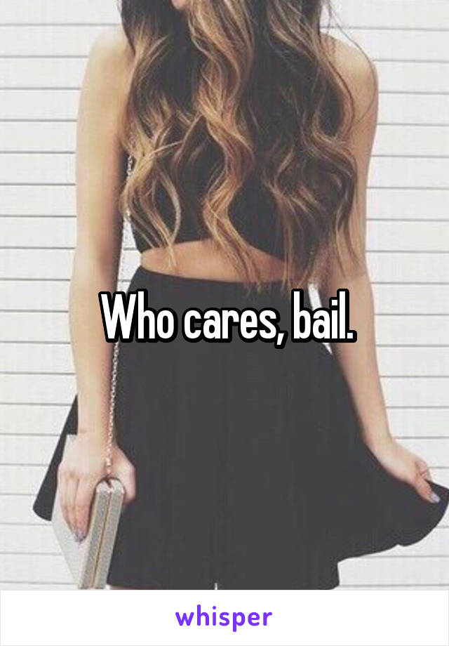 Who cares, bail.