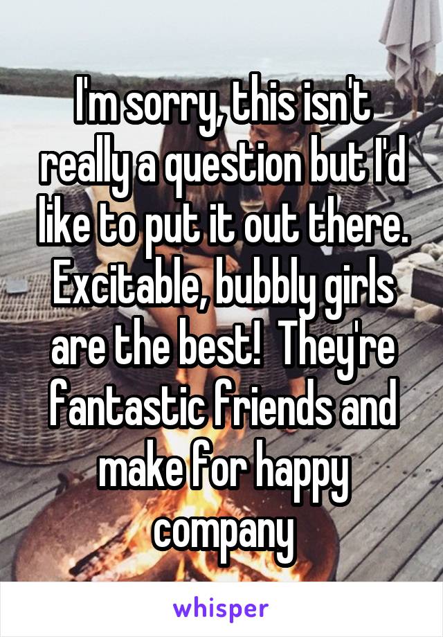 I'm sorry, this isn't really a question but I'd like to put it out there. Excitable, bubbly girls are the best!  They're fantastic friends and make for happy company