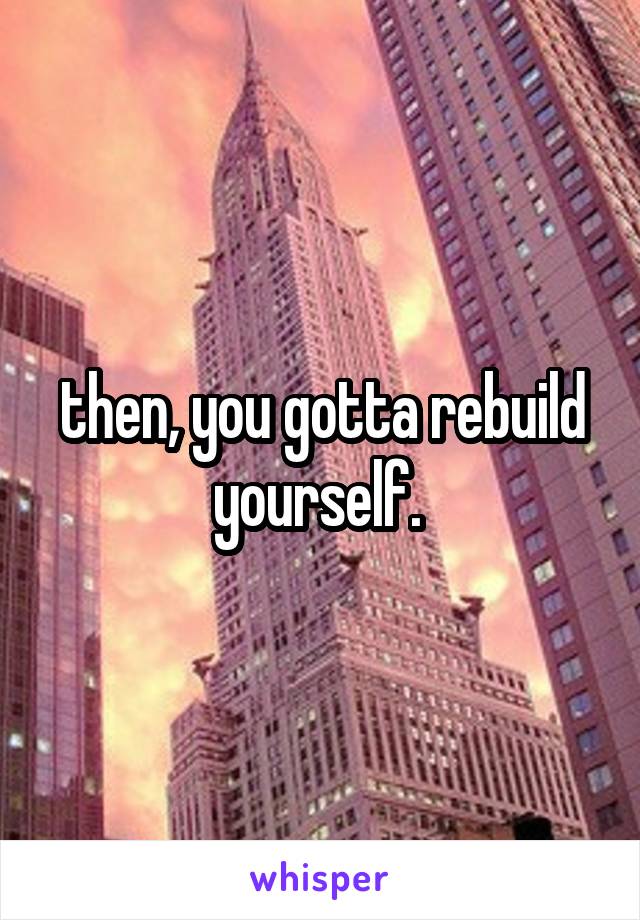 then, you gotta rebuild yourself. 