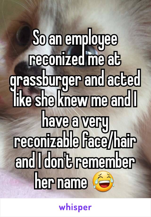 So an employee reconized me at grassburger and acted like she knew me and I have a very reconizable face/hair and I don't remember her name 😂