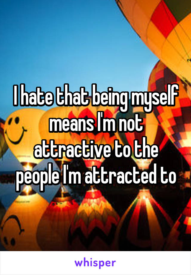 I hate that being myself means I'm not attractive to the people I'm attracted to