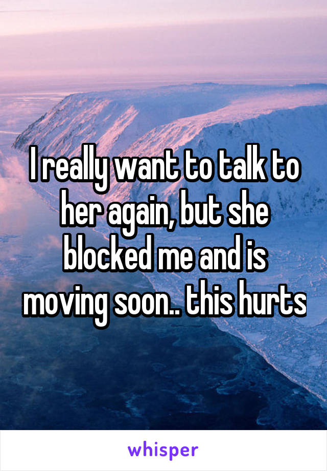 I really want to talk to her again, but she blocked me and is moving soon.. this hurts