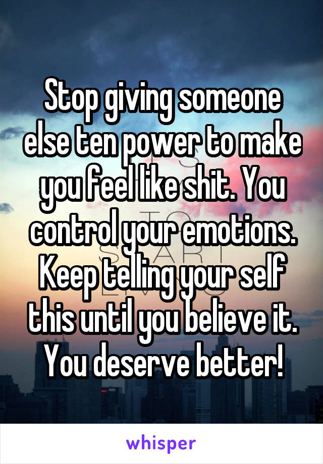 Stop giving someone else ten power to make you feel like shit. You control your emotions. Keep telling your self this until you believe it. You deserve better!