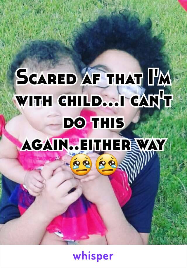 Scared af that I'm with child...i can't do this again..either way😢😢