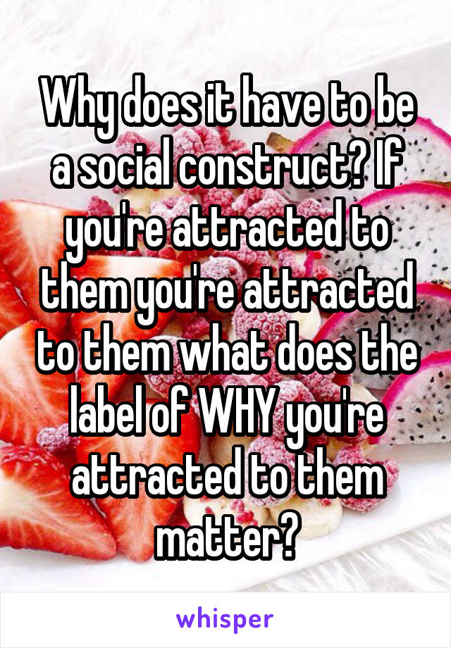 Why does it have to be a social construct? If you're attracted to them you're attracted to them what does the label of WHY you're attracted to them matter?