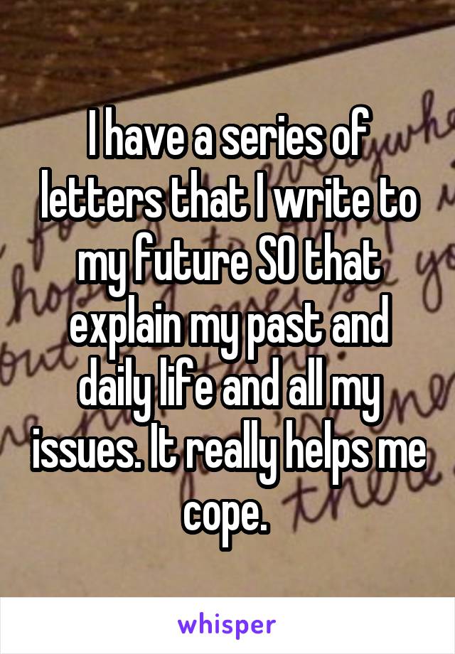 I have a series of letters that I write to my future SO that explain my past and daily life and all my issues. It really helps me cope. 