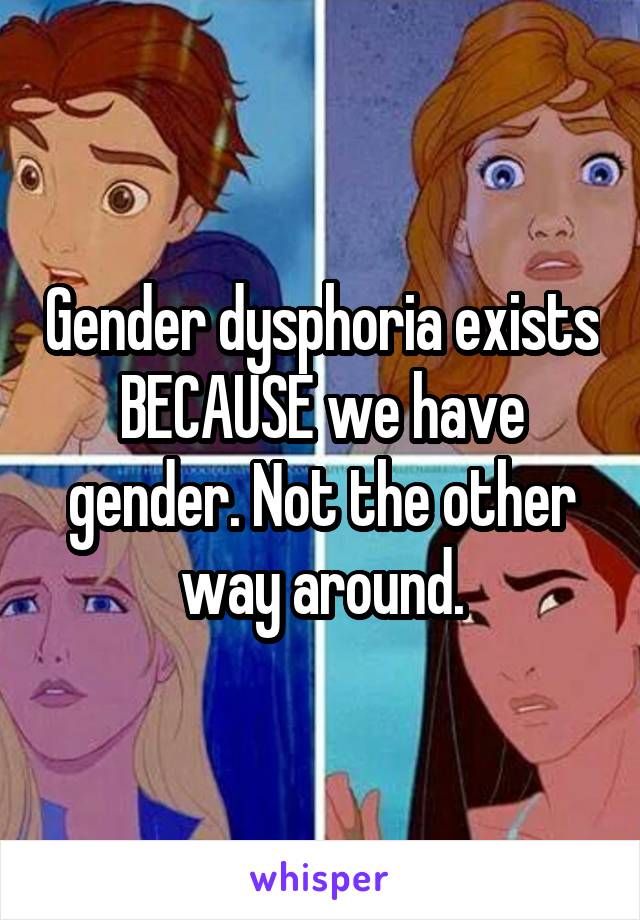 Gender dysphoria exists BECAUSE we have gender. Not the other way around.