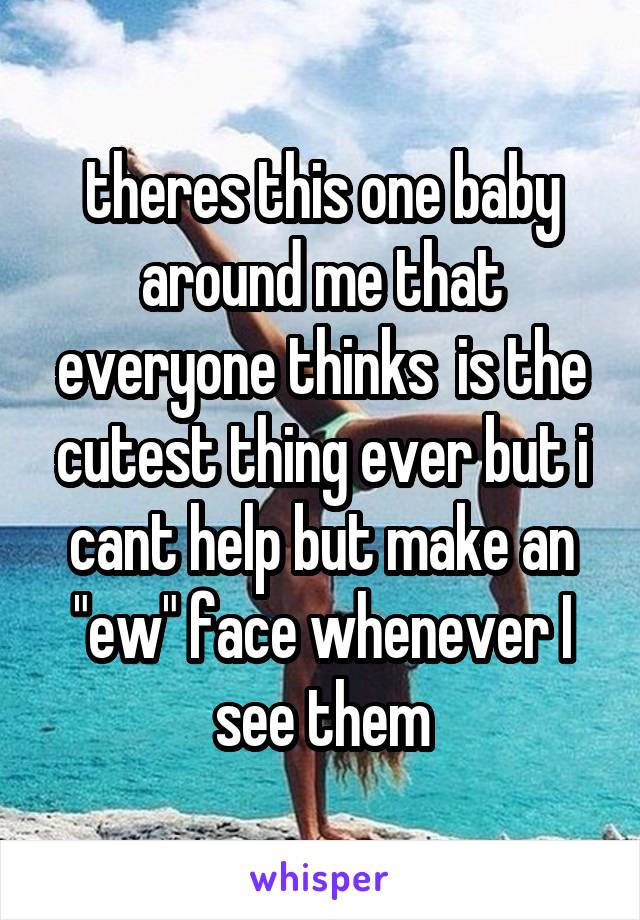 theres this one baby around me that everyone thinks  is the cutest thing ever but i cant help but make an "ew" face whenever I see them