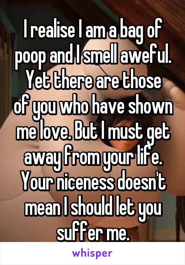 I realise I am a bag of poop and I smell aweful.
Yet there are those of you who have shown me love. But I must get away from your life. Your niceness doesn't mean I should let you suffer me.