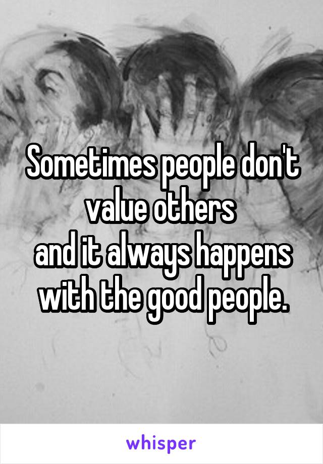 Sometimes people don't value others 
and it always happens with the good people.