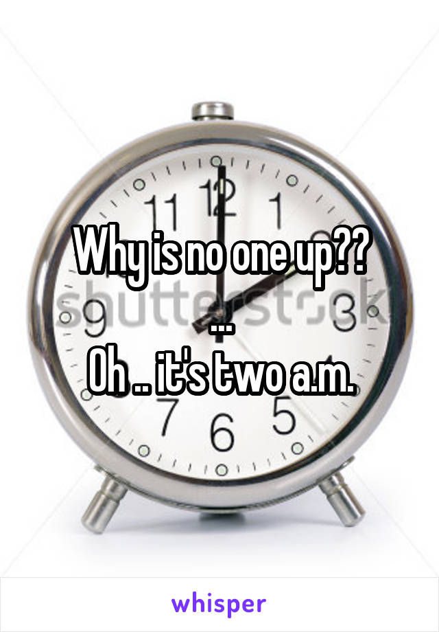 Why is no one up??
...
Oh .. it's two a.m.