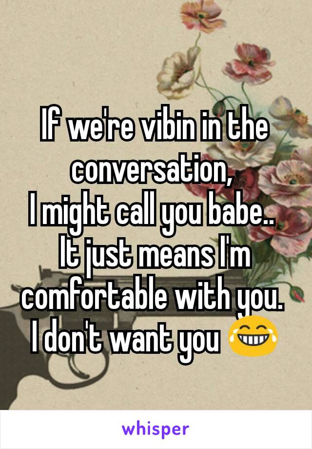 If we're vibin in the conversation, 
I might call you babe.. 
It just means I'm comfortable with you. 
I don't want you 😂