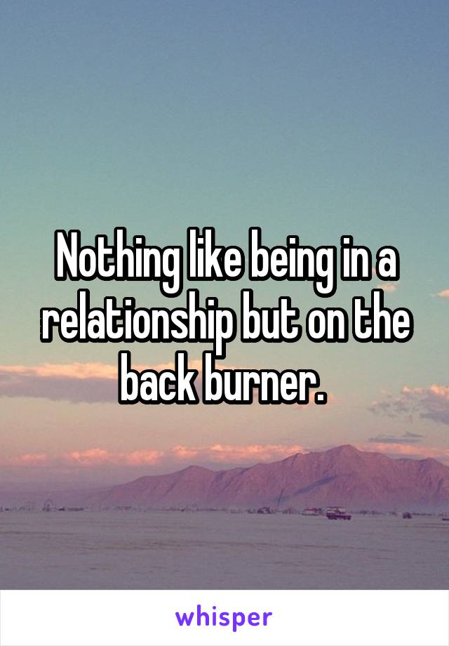 Nothing like being in a relationship but on the back burner. 