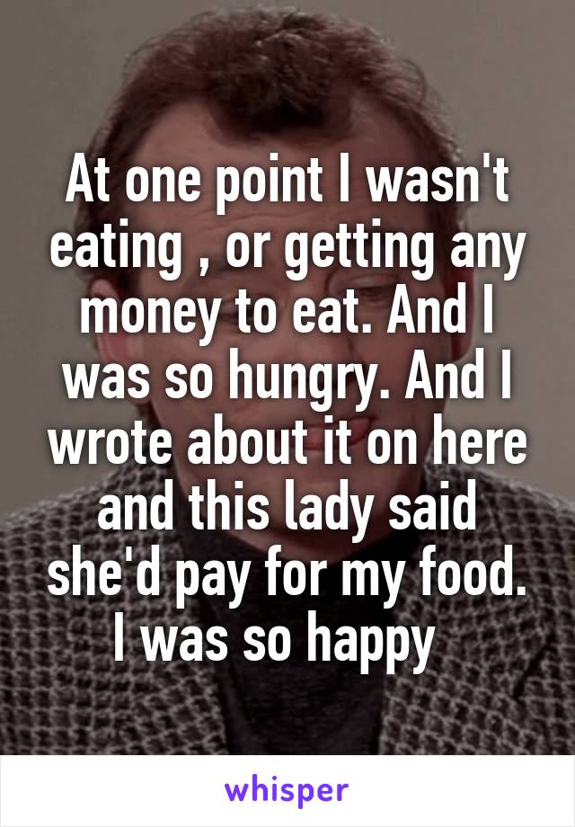 At one point I wasn't eating , or getting any money to eat. And I was so hungry. And I wrote about it on here and this lady said she'd pay for my food. I was so happy  