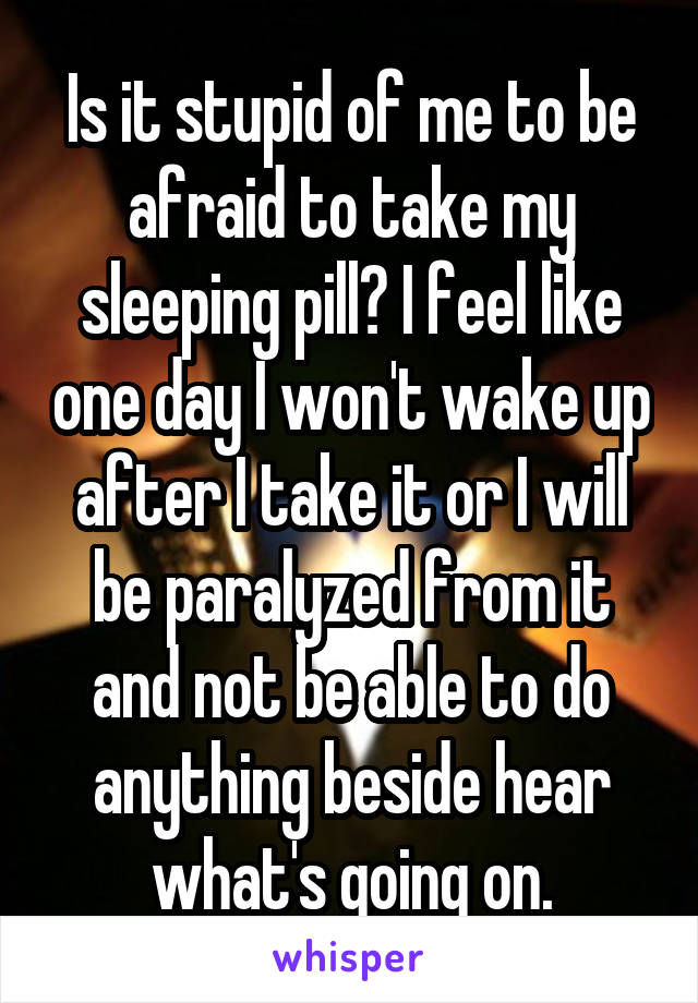 Is it stupid of me to be afraid to take my sleeping pill? I feel like one day I won't wake up after I take it or I will be paralyzed from it and not be able to do anything beside hear what's going on.