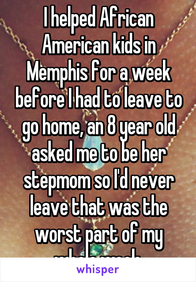 I helped African American kids in Memphis for a week before I had to leave to go home, an 8 year old asked me to be her stepmom so I'd never leave that was the worst part of my whole week 