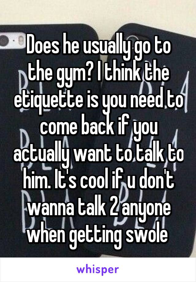 Does he usually go to the gym? I think the etiquette is you need to come back if you actually want to talk to him. It's cool if u don't wanna talk 2 anyone when getting swole 