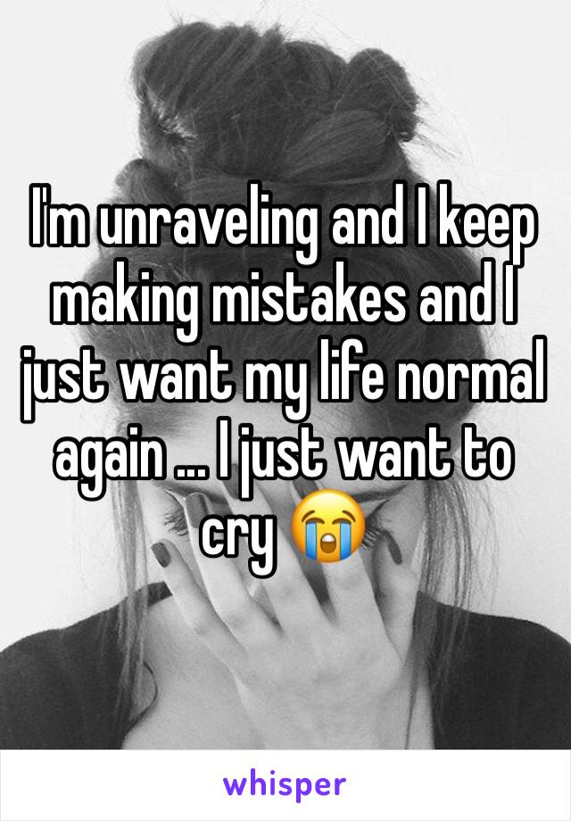 I'm unraveling and I keep making mistakes and I just want my life normal again ... I just want to cry 😭