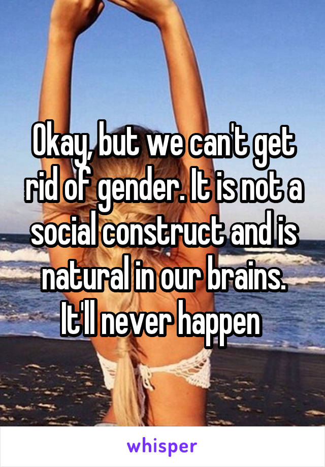 Okay, but we can't get rid of gender. It is not a social construct and is natural in our brains. It'll never happen 